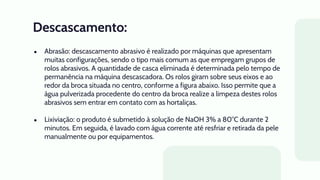 Descascamento:
● Abrasão: descascamento abrasivo é realizado por máquinas que apresentam
muitas configurações, sendo o tipo mais comum as que empregam grupos de
rolos abrasivos. A quantidade de casca eliminada é determinada pelo tempo de
permanência na máquina descascadora. Os rolos giram sobre seus eixos e ao
redor da broca situada no centro, conforme a figura abaixo. Isso permite que a
água pulverizada procedente do centro da broca realize a limpeza destes rolos
abrasivos sem entrar em contato com as hortaliças.
● Lixiviação: o produto é submetido à solução de NaOH 3% a 80°C durante 2
minutos. Em seguida, é lavado com água corrente até resfriar e retirada da pele
manualmente ou por equipamentos.
 
