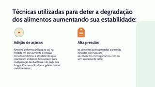 Alta pressão:
Técnicas utilizadas para deter a degradação
dos alimentos aumentando sua estabilidade:
os alimentos são submetidos a pressões
elevadas que inativam
as células dos microrganismos, com ou
sem aplicação de calor;
funciona de forma análoga ao sal, na
medida em que aumenta a pressão
osmótica e diminui a atividade de água,
criando um ambiente desfavorável para
multiplicação das bactérias e de parte dos
fungos. Por exemplo, doces, geleias, frutas
cristalizadas etc.;
Adição de açúcar:
 