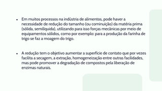 ● Em muitos processos na indústria de alimentos, pode haver a
necessidade de redução do tamanho (ou cominuição) da matéria prima
(sólida, semilíquida), utilizando para isso forças mecânicas por meio de
equipamentos sólidos, como por exemplo: para a produção da farinha de
trigo se faz a moagem do trigo.
● A redução tem o objetivo aumentar a superfície de contato que por vezes
facilita a secagem, a extração, homogeneização entre outras facilidades,
mas pode promover a degradação de compostos pela liberação de
enzimas naturais.
 