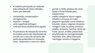● A matéria-prima pode ser reduzida
pela utilização de vários métodos,
como, por exemplo:
 compressão, compactação e
esmagamento;
 impacto – choque;
 atrito superficial (esfregar);
 corte por facas (cisalhamento agudo).
● Os processos de redução de tamanho
da matéria-prima são classificados de
acordo com a faixa de tamanho das
partículas produzidas em trituração,
corte, fatiamento e corte em cubos:
 grande a médio: pedaços de carne,
queijo e frutas fatiadas para
enlatamento;
 médio a pequeno: bacon, vagens
fatiadas e cenouras em cubo;
 pequeno a granular: carne moída ou
triturada, nozes e vegetais triturados;
 moagem a pós ou pastas: produtos
ralados, temperos, farinhas, néctar de
frutas, açúcar, amidos, pastas lisas;
 emulsificação ou homogeneização:
maionese, leite, óleos essenciais,
manteigas, sorvete e margarina.
 