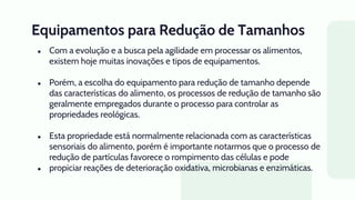 Equipamentos para Redução de Tamanhos
● Com a evolução e a busca pela agilidade em processar os alimentos,
existem hoje muitas inovações e tipos de equipamentos.
● Porém, a escolha do equipamento para redução de tamanho depende
das características do alimento, os processos de redução de tamanho são
geralmente empregados durante o processo para controlar as
propriedades reológicas.
● Esta propriedade está normalmente relacionada com as características
sensoriais do alimento, porém é importante notarmos que o processo de
redução de partículas favorece o rompimento das células e pode
● propiciar reações de deterioração oxidativa, microbianas e enzimáticas.
 