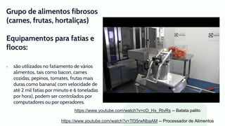 Grupo de alimentos fibrosos
(carnes, frutas, hortaliças)
Equipamentos para fatias e
flocos:
● são utilizados no fatiamento de vários
alimentos, tais como bacon, carnes
cozidas, pepinos, tomates, frutas mais
duras como banana( com velocidade de
até 2 mil fatias por minuto e 6 toneladas
por hora), podem ser controlados por
computadores ou por operadores.
https://www.youtube.com/watch?v=cO_Hx_RtvRs -- Batata palito
https://www.youtube.com/watch?v=Tf35rwNbaAM -- Processador de Alimentos
 