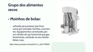 Grupo dos alimentos
secos
• Moinhos de bolas:
● utilizado para produzir pós finos
como por exemplo: farinhas, corantes
etc. Equipamentos constituídos por
um cilindro de aço horizontal que gira
lentamente, existindo no seu interior
bolas e aço.
https://www.youtube.com/watch?v=v_Gsx1TM544
 