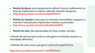● Moinho de discos: estes equipamento utilizam força de cisalhamento ou
força de cisalhamento e impacto, obtendo material mais grosso.
● https://www.youtube.com/shorts/ikjySJMDWvY
● Moinho de martelos: reduz para um tamanho intermediário a pequeno, o
material é reduzido pelo impacto dos martelos e pulverizado
● https://www.youtube.com/shorts/Sw6NyvGQZF8
● Moinho de rolos: São apresentados em duas versões, são eles:
» Moinho de rolo liso típico onde os rolos giram em direções opostas e a
velocidades diferentes;
» Moinhos de rolos únicos, que giram contra uma superfície fixa.
https://www.youtube.com/watch?v=dzVfMEYKwCc
 