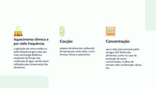 Aquecimento ôhmico e
por rádio frequência:
Cocção:
a aplicação de micro-ondas ou
rádio frequência gera calor por
meio da energia dielétrica
resultante da fricção das
moléculas de água, sendo assim
utilizadas para conservação dos
alimentos;
preparo de alimentos utilizando
temperaturas muito altas, como
fervura, fritura e assamento;
usa o calor para remover parte
da água (30-60%) dos
alimentos, como no caso da
produção de sucos
concentrados, molhos de
tomate, leite condensado, doces
etc.
Concentração:
 