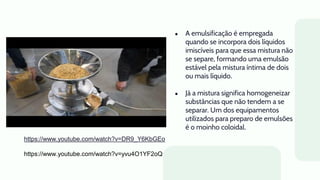 ● A emulsificação é empregada
quando se incorpora dois líquidos
imiscíveis para que essa mistura não
se separe, formando uma emulsão
estável pela mistura íntima de dois
ou mais líquido.
● Já a mistura significa homogeneizar
substâncias que não tendem a se
separar. Um dos equipamentos
utilizados para preparo de emulsões
é o moinho coloidal.
https://www.youtube.com/watch?v=DR9_Y6KbGEo
https://www.youtube.com/watch?v=yvu4O1YF2oQ
 