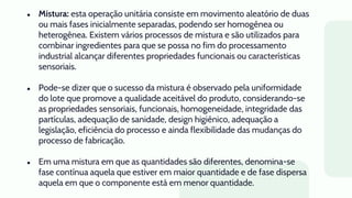 ● Mistura: esta operação unitária consiste em movimento aleatório de duas
ou mais fases inicialmente separadas, podendo ser homogênea ou
heterogênea. Existem vários processos de mistura e são utilizados para
combinar ingredientes para que se possa no fim do processamento
industrial alcançar diferentes propriedades funcionais ou características
sensoriais.
● Pode-se dizer que o sucesso da mistura é observado pela uniformidade
do lote que promove a qualidade aceitável do produto, considerando-se
as propriedades sensoriais, funcionais, homogeneidade, integridade das
partículas, adequação de sanidade, design higiênico, adequação a
legislação, eficiência do processo e ainda flexibilidade das mudanças do
processo de fabricação.
● Em uma mistura em que as quantidades são diferentes, denomina-se
fase contínua aquela que estiver em maior quantidade e de fase dispersa
aquela em que o componente está em menor quantidade.
 