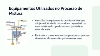 Equipamentos Utilizados no Processo de
Mistura
● A escolha do equipamento de mistura ideal que
atinja a eficiência de mistura ideal dependerá das
características do tipo de mistura, quantidade,
velocidade etc.
● Parâmetros como tempo e temperatura no processo
de mistura são essenciais para o seu sucesso.
 
