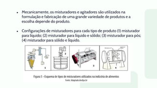 ● Mecanicamente, os misturadores e agitadores são utilizados na
formulação e fabricação de uma grande variedade de produtos e a
escolha depende do produto.
● Configurações de misturadores para cada tipo de produto (1) misturador
para líquido; (2) misturador para líquido e sólido; (3) misturador para pós;
(4) misturador para sólido e líquido.
 