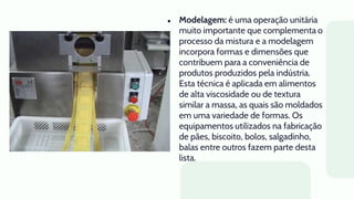● Modelagem: é uma operação unitária
muito importante que complementa o
processo da mistura e a modelagem
incorpora formas e dimensões que
contribuem para a conveniência de
produtos produzidos pela indústria.
Esta técnica é aplicada em alimentos
de alta viscosidade ou de textura
similar a massa, as quais são moldados
em uma variedade de formas. Os
equipamentos utilizados na fabricação
de pães, biscoito, bolos, salgadinho,
balas entre outros fazem parte desta
lista.
 