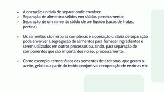 ● A operação unitária de separar pode envolver:
 Separação de alimentos sólidos em sólidos: peneiramento;
 Separação de um alimento sólido de um líquido (sucos de frutas,
pectina).
● Os alimentos são misturas complexas e a operação unitária de separação
pode envolver a segregação de alimentos para fornecer ingredientes e
serem utilizados em outros processos ou, ainda, para separação de
componentes que são importantes no seu processamento.
 Como exemplo, temos: óleos das sementes de azeitonas, que geram o
azeite, gelatina a partir do tecido conjuntivo, recuperação de enzimas etc.
 