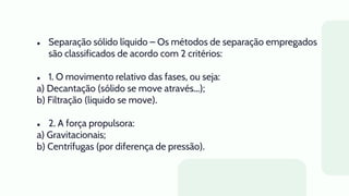 ● Separação sólido líquido – Os métodos de separação empregados
são classificados de acordo com 2 critérios:
● 1. O movimento relativo das fases, ou seja:
a) Decantação (sólido se move através...);
b) Filtração (liquido se move).
● 2. A força propulsora:
a) Gravitacionais;
b) Centrífugas (por diferença de pressão).
 