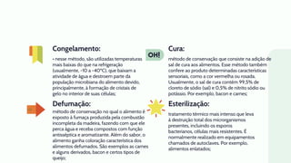 Defumação:
• nesse método, são utilizadas temperaturas
mais baixas do que na refrigeração
(usualmente, -10 a -40ºC), que baixam a
atividade de água e destroem parte da
população microbiana do alimento devido,
principalmente, à formação de cristais de
gelo no interior de suas células;
método de conservação que consiste na adição de
sal de cura aos alimentos. Esse método também
confere ao produto determinadas características
sensoriais, como a cor vermelha ou rosada.
Usualmente, o sal de cura contém 99,5% de
cloreto de sódio (sal) e 0,5% de nitrito sódio ou
potássio. Por exemplo, bacon e carnes;
método de conservação no qual o alimento é
exposto à fumaça produzida pela combustão
incompleta da madeira, fazendo com que ele
perca água e receba compostos com função
antisséptica e aromatizante. Além do sabor, o
alimento ganha coloração característica dos
alimentos defumados. São exemplos as carnes
e alguns derivados, bacon e certos tipos de
queijo;
tratamento térmico mais intenso que leva
à destruição total dos microrganismos
presentes, incluindo os esporos
bacterianos, células mais resistentes. É
normalmente realizado em equipamentos
chamados de autoclaves. Por exemplo,
alimentos enlatados;
Congelamento: Cura:
Esterilização:
 