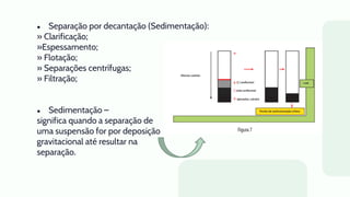 ● Separação por decantação (Sedimentação):
» Clarificação;
»Espessamento;
» Flotação;
» Separações centrífugas;
» Filtração;
● Sedimentação –
significa quando a separação de
uma suspensão for por deposição
gravitacional até resultar na
separação.
 