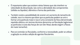 ● É importante saber que existem vários fatores que vão interferir na
velocidade da decantação, tais como a densidade dos componentes
(sólidos ou líquidos), diâmetro e forma das partículas.
● Também existe a possibilidade de ocorrer um aumento do tamanho do
coloide, isso é o mesmo que dizer que as partículas podem se unir e
formar uma partícula maior e isso é uma constante da física denominada
repulsão elétrica, em termos técnicos denomina-se floculação (aglomerar
as partículas à custa das forças de van Der Waal, dando origem a flocos
de maior tamanho).
● Para se controlar os floculados, conforme a necessidade, pode-se utilizar
a agitação ou ainda a adição de agentes floculantes.
 