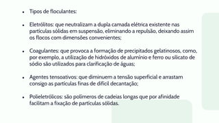 ● Tipos de floculantes:
● Eletrólitos: que neutralizam a dupla camada elétrica existente nas
partículas sólidas em suspensão, eliminando a repulsão, deixando assim
os flocos com dimensões convenientes;
● Coagulantes: que provoca a formação de precipitados gelatinosos, como,
por exemplo, a utilização de hidróxidos de alumínio e ferro ou silicato de
sódio são utilizados para clarificação de águas;
● Agentes tensoativos: que diminuem a tensão superficial e arrastam
consigo as partículas finas de difícil decantação;
● Polieletrólicos: são polímeros de cadeias longas que por afinidade
facilitam a fixação de partículas sólidas.
 