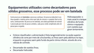 Equipamentos utilizados como decantadores para
sólidos grosseiros, esse processo pode ser em batelada
ou contínuo.
● Ciclone classificador: a alimentação é feita tangencialmente na seção superior
cilíndrica do cone por meio de uma bomba, os finos saem pela abertura no topo,
enquanto os grossos saem pelo fundo da parte cônica inferior, através de uma
válvula de controle.
● Decantador de rastelos finos;
● Decantador helicoidal;
Hidroseparador: o
mais usual é o tanque
cilíndrico de fundo
cônico e equipado
com rastelos que
giram lentamente.
 