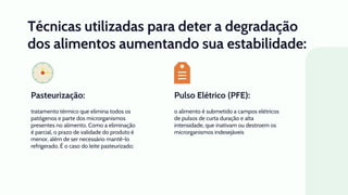Pulso Elétrico (PFE):
Técnicas utilizadas para deter a degradação
dos alimentos aumentando sua estabilidade:
o alimento é submetido a campos elétricos
de pulsos de curta duração e alta
intensidade, que inativam ou destroem os
microrganismos indesejáveis
tratamento térmico que elimina todos os
patógenos e parte dos microrganismos
presentes no alimento. Como a eliminação
é parcial, o prazo de validade do produto é
menor, além de ser necessário mantê-lo
refrigerado. É o caso do leite pasteurizado;
Pasteurização:
 