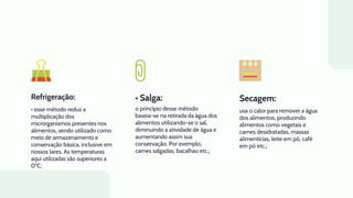 Refrigeração: • Salga:
• esse método reduz a
multiplicação dos
microrganismos presentes nos
alimentos, sendo utilizado como
meio de armazenamento e
conservação básica, inclusive em
nossos lares. As temperaturas
aqui utilizadas são superiores a
0°C;
o princípio desse método
baseia-se na retirada da água dos
alimentos utilizando-se o sal,
diminuindo a atividade de água e
aumentando assim sua
conservação. Por exemplo,
carnes salgadas, bacalhau etc.;
usa o calor para remover a água
dos alimentos, produzindo
alimentos como vegetais e
carnes desidratadas, massas
alimentícias, leite em pó, café
em pó etc.;
Secagem:
 
