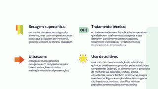 Ultrassom:
usa o calor para remover a água dos
alimentos, mas com temperaturas mais
baixas que a secagem convencional,
gerando produtos de melhor qualidade;
no tratamento térmico são aplicadas temperaturas
que destroem totalmente os patógenos e que
destroem parcialmente (pasteurização) ou
totalmente (esterilização – enlatamento) os
microrganismos deterioradores;
redução de microrganismos
patogênicos em temperaturas mais
baixas. inativação enzimática;
inativação microbiana (preservação);
esse método consiste na adição de substâncias
químicas devidamente aprovadas pelas autoridades
competentes (aditivos) ao alimento com o propósito
de melhorar sua coloração, textura, aroma,
consistência, sabor e também de conservá-los por
mais tempo. Alguns exemplos desse último grupo
são: benzoatos, sorbatos, bissulfito, nitrito e
peptídeos antimicrobianos como a nisina
Secagem supercrítica: Tratamento térmico:
Uso de aditivos:
 