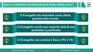10
QUAL O CONTEÚDO DA MENSAGEM DE BOAS NOVAS HOJE?
O Evangelho foi estendido numa oferta
gratuita pelo mundo
O Evangelho revela que somente pela fé sou
perdoado e justificado
O Evangelho nos conduz à Deus (1Pe 3:18)
Rodrigo Armbruster Candioto www.kerygma21.com.br
 