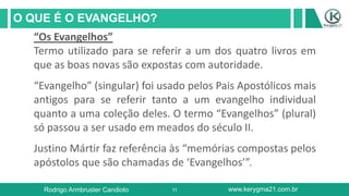 11
O QUE É O EVANGELHO?
Rodrigo Armbruster Candioto www.kerygma21.com.br
“Os Evangelhos”
Termo utilizado para se referir a um dos quatro livros em
que as boas novas são expostas com autoridade.
“Evangelho” (singular) foi usado pelos Pais Apostólicos mais
antigos para se referir tanto a um evangelho individual
quanto a uma coleção deles. O termo “Evangelhos” (plural)
só passou a ser usado em meados do século II.
Justino Mártir faz referência às “memórias compostas pelos
apóstolos que são chamadas de ‘Evangelhos’”.
 