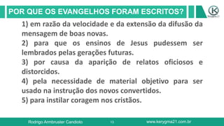 13
POR QUE OS EVANGELHOS FORAM ESCRITOS?
Rodrigo Armbruster Candioto www.kerygma21.com.br
1) em razão da velocidade e da extensão da difusão da
mensagem de boas novas.
2) para que os ensinos de Jesus pudessem ser
lembrados pelas gerações futuras.
3) por causa da aparição de relatos oficiosos e
distorcidos.
4) pela necessidade de material objetivo para ser
usado na instrução dos novos convertidos.
5) para instilar coragem nos cristãos.
 