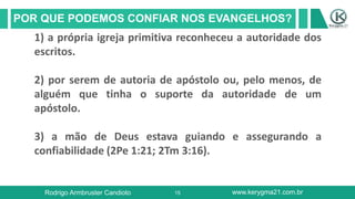 15
POR QUE PODEMOS CONFIAR NOS EVANGELHOS?
Rodrigo Armbruster Candioto www.kerygma21.com.br
1) a própria igreja primitiva reconheceu a autoridade dos
escritos.
2) por serem de autoria de apóstolo ou, pelo menos, de
alguém que tinha o suporte da autoridade de um
apóstolo.
3) a mão de Deus estava guiando e assegurando a
confiabilidade (2Pe 1:21; 2Tm 3:16).
 