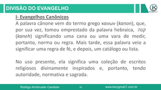 16
DIVISÃO DO EVANGELHO
Rodrigo Armbruster Candioto www.kerygma21.com.br
I- Evangelhos Canônicos
A palavra cânone vem do termo grego κανων (kanon), que,
por sua vez, tomou emprestado da palavra hebraica, ‫קנה‬
(kaneh) significando uma cana ou uma vara de medir,
portanto, norma ou regra. Mais tarde, essa palavra veio a
significar uma regra de fé, e depois, um catálogo ou lista.
No uso presente, ela significa uma coleção de escritos
religiosos divinamente inspirados e, portanto, tendo
autoridade, normativa e sagrada.
 