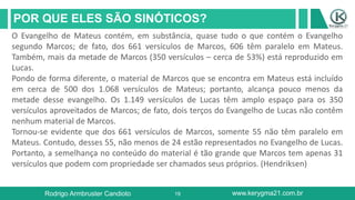 19
POR QUE ELES SÃO SINÓTICOS?
Rodrigo Armbruster Candioto www.kerygma21.com.br
O Evangelho de Mateus contém, em substância, quase tudo o que contém o Evangelho
segundo Marcos; de fato, dos 661 versículos de Marcos, 606 têm paralelo em Mateus.
Também, mais da metade de Marcos (350 versículos – cerca de 53%) está reproduzido em
Lucas.
Pondo de forma diferente, o material de Marcos que se encontra em Mateus está incluído
em cerca de 500 dos 1.068 versículos de Mateus; portanto, alcança pouco menos da
metade desse evangelho. Os 1.149 versículos de Lucas têm amplo espaço para os 350
versículos aproveitados de Marcos; de fato, dois terços do Evangelho de Lucas não contêm
nenhum material de Marcos.
Tornou-se evidente que dos 661 versículos de Marcos, somente 55 não têm paralelo em
Mateus. Contudo, desses 55, não menos de 24 estão representados no Evangelho de Lucas.
Portanto, a semelhança no conteúdo do material é tão grande que Marcos tem apenas 31
versículos que podem com propriedade ser chamados seus próprios. (Hendriksen)
 