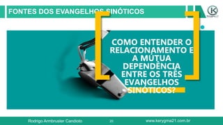 20
FONTES DOS EVANGELHOS SINÓTICOS
COMO ENTENDER O
RELACIONAMENTO E
A MÚTUA
DEPENDÊNCIA
ENTRE OS TRÊS
EVANGELHOS
SINÓTICOS?
Rodrigo Armbruster Candioto www.kerygma21.com.br
 
