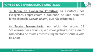 22
FONTES DOS EVANGELHOS SINÓTICOS
Rodrigo Armbruster Candioto www.kerygma21.com.br
3) Teoria do Evangelho Primitivo: os escritores dos
Evangelhos emprestaram o conteúdo de uma primitiva
fonte chamada Urevangelium, que não existe mais.
4) Teoria Fragmentária: no início do século 19
Schleiermacher ensinou que os Evangelhos escritos foram
compilados de muitos escritos fragmentados sobre a vida
de Cristo.
 