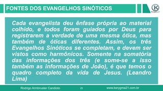 25
FONTES DOS EVANGELHOS SINÓTICOS
Cada evangelista deu ênfase própria ao material
colhido, e todos foram guiados por Deus para
registrarem a verdade de uma mesma ótica, mas
também de óticas diferentes. Assim, os três
Evangelhos Sinóticos se completam, e devem ser
vistos como harmônicos. Somente na somatória
das informações dos três (e some-se a isso
também as informações de João), é que temos o
quadro completo da vida de Jesus. (Leandro
Lima)
Rodrigo Armbruster Candioto www.kerygma21.com.br
 
