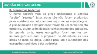 26
DIVISÃO DO EVANGELHO
Rodrigo Armbruster Candioto www.kerygma21.com.br
II- Evangelhos Apócrifos
O nome apócrifo vem do grego απόκρυφος e significa
“oculto”, “secreto”. Essas obras são não foram produzidas
pelos apóstolos ou pelos autores cujos nomes a encabeçam.
A grande maioria delas pretende transmitir um conhecimento
esotérico, oculto, além daquele conhecimento dos apóstolos.
Em grande parte, esses evangelhos foram escritos por
autores gnósticos com o propósito de difundirem as suas
ideias no meio da igreja, usando para isso a autoridade dos
evangelhos canônicos e dos apóstolos.
 