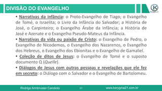 27
DIVISÃO DO EVANGELHO
Rodrigo Armbruster Candioto www.kerygma21.com.br
• Narrativas da infância: o Proto-Evangelho de Tiago; o Evangelho
de Tomé, o Israelita; o Livro da Infância do Salvador; a História de
José, o Carpinteiro; o Evangelho Árabe da Infância; a História de
José e Azenate e o Evangelho Pseudo-Mateus da Infância.
• Narrativas da vida ou paixão de Cristo: o Evangelho de Pedro, o
Evangelho de Nicodemos, o Evangelho dos Nazarenos, o Evangelho
dos Hebreus, o Evangelho dos Ebionitas e o Evangelho de Gamaliel.
• Coleção de ditos de Jesus: o Evangelho de Tomé e o suposto
documento Q (Quelle).
• Diálogos de Jesus com outras pessoas e revelações que ele fez
em secreto: o Diálogo com o Salvador e o Evangelho de Bartolomeu.
 