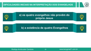29
DIFICULDADES INICIAIS NA INTERPRETAÇÃO DOS EVANGELHOS
a) os quatro evangelhos não provêm do
próprio Jesus
b) a existência de quatro Evangelhos
DISTANCAMENTO CULTURAL
Rodrigo Armbruster Candioto www.kerygma21.com.br
 
