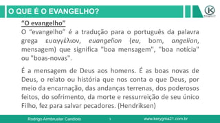 3
O QUE É O EVANGELHO?
Rodrigo Armbruster Candioto www.kerygma21.com.br
“O evangelho”
O “evangelho” é a tradução para o português da palavra
grega ευαγγέλιον, euangelion (eu, bom, angelion,
mensagem) que significa "boa mensagem", "boa notícia"
ou "boas-novas".
É a mensagem de Deus aos homens. É as boas novas de
Deus, o relato ou história que nos conta o que Deus, por
meio da encarnação, das andanças terrenas, dos poderosos
feitos, do sofrimento, da morte e ressurreição de seu único
Filho, fez para salvar pecadores. (Hendriksen)
 