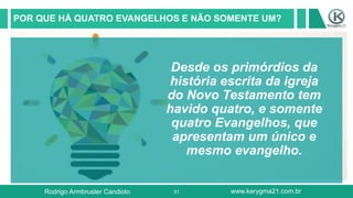 31
POR QUE HÁ QUATRO EVANGELHOS E NÃO SOMENTE UM?
Desde os primórdios da
história escrita da igreja
do Novo Testamento tem
havido quatro, e somente
quatro Evangelhos, que
apresentam um único e
mesmo evangelho.
Rodrigo Armbruster Candioto www.kerygma21.com.br
 