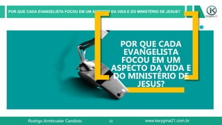 32
POR QUE CADA EVANGELISTA FOCOU EM UM ASPECTO DA VIDA E DO MINISTÉRIO DE JESUS?
POR QUE CADA
EVANGELISTA
FOCOU EM UM
ASPECTO DA VIDA E
DO MINISTÉRIO DE
JESUS?
Rodrigo Armbruster Candioto www.kerygma21.com.br
 