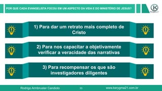 33
POR QUE CADA EVANGELISTA FOCOU EM UM ASPECTO DA VIDA E DO MINISTÉRIO DE JESUS?
1) Para dar um retrato mais completo de
Cristo
2) Para nos capacitar a objetivamente
verificar a veracidade das narrativas
3) Para recompensar os que são
investigadores diligentes
Rodrigo Armbruster Candioto www.kerygma21.com.br
 