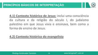 39
PRINCÍPIOS BÁSICOS DE INTERPRETAÇÃO
Rodrigo Armbruster Candioto www.kerygma21.com.br
4.1) Contexto histórico de Jesus: inclui uma consciência
da cultura e da religião do século I, do judaísmo
palestino em que Jesus vivia e ensinava, bem como a
forma de ensino de Jesus.
4.2) Contexto histórico do evangelista
 