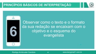 42
PRINCÍPIOS BÁSICOS DE INTERPRETAÇÃO
6
Observar como o texto e o formato
da sua redação se encaixam com o
objetivo e o esquema do
evangelista
Rodrigo Armbruster Candioto www.kerygma21.com.br
 