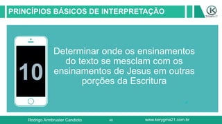 46
PRINCÍPIOS BÁSICOS DE INTERPRETAÇÃO
10
Determinar onde os ensinamentos
do texto se mesclam com os
ensinamentos de Jesus em outras
porções da Escritura
Rodrigo Armbruster Candioto www.kerygma21.com.br
 