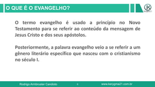5
O QUE É O EVANGELHO?
Rodrigo Armbruster Candioto www.kerygma21.com.br
O termo evangelho é usado a princípio no Novo
Testamento para se referir ao conteúdo da mensagem de
Jesus Cristo e dos seus apóstolos.
Posteriormente, a palavra evangelho veio a se referir a um
gênero literário específico que nasceu com o cristianismo
no século I.
 
