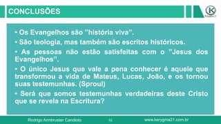 52
CONCLUSÕES
• Os Evangelhos são ”história viva”.
• São teologia, mas também são escritos históricos.
• As pessoas não estão satisfeitas com o ”Jesus dos
Evangelhos”.
• O único Jesus que vale a pena conhecer é aquele que
transformou a vida de Mateus, Lucas, João, e os tornou
suas testemunhas. (Sproul)
• Será que somos testemunhas verdadeiras deste Cristo
que se revela na Escritura?
Rodrigo Armbruster Candioto www.kerygma21.com.br
 