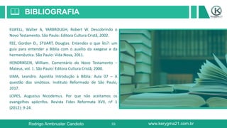 53
BIBLIOGRAFIA📖
ELWELL, Walter A, YARBROUGH, Robert W. Descobrindo o
Novo Testamento. São Paulo: Editora Cultura Cristã, 2002.
FEE, Gordon D., STUART, Douglas. Entendes o que lês?: um
guia para entender a Bíblia com o auxílio da exegese e da
hermenêutica. São Paulo: Vida Nova, 2011.
HENDRIKSEN, William. Comentário do Novo Testamento –
Mateus, vol. 1. São Paulo: Editora Cultura Cristã, 2000.
LIMA, Leandro. Apostila Introdução à Bíblia: Aula 07 – A
questão dos sinóticos. Instituto Reformado de São Paulo,
2017.
LOPES, Augustus Nicodemus. Por que não aceitamos os
evangelhos apócrifos. Revista Fides Reformata XVII, nº 1
(2012): 9-24.
Rodrigo Armbruster Candioto www.kerygma21.com.br
 
