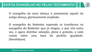7
EXISTIA EVANGELHO NO VELHO TESTAMENTO?
Rodrigo Armbruster Candioto www.kerygma21.com.br
O evangelho da nova aliança é justamente aquele da
antiga aliança, gloriosamente ampliado.
O evangelho do Redentor esperado se transforma no
evangelho do Redentor que já chegou, e que virá outra
vez, e agora distribui salvação, plena e gratuita, a cada
crente sobre uma base de perfeita igualdade.
(Hendriksen)
 