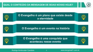 9
QUAL O CONTEÚDO DA MENSAGEM DE BOAS NOVAS HOJE?
O Evangelho é um plano que existe desde
a eternidade
O Evangelho é um evento na história
O Evangelho é uma conquista que
aconteceu nesse evento
Rodrigo Armbruster Candioto www.kerygma21.com.br
 