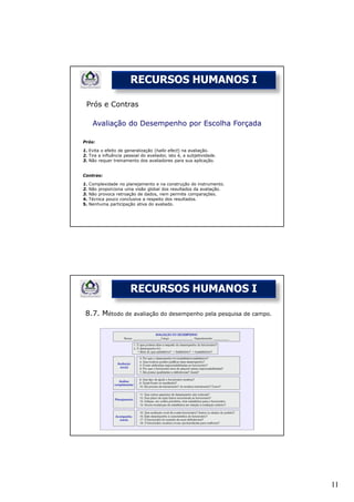 RECURSOS HUMANOS I

 Prós e Contras

      Avaliação do Desempenho por Escolha Forçada

Prós:

1. Evita o efeito de generalização (hallo efect) na avaliação.
2. Tira a influência pessoal do avaliador, isto é, a subjetividade.
3. Não requer treinamento dos avaliadores para sua aplicação.


Contras:

1.   Complexidade no planejamento e na construção do instrumento.
2.   Não proporciona uma visão global dos resultados da avaliação.
3.   Não provoca retroação de dados, nem permite comparações.
4.   Técnica pouco conclusiva a respeito dos resultados.
5.   Nenhuma participação ativa do avaliado.




                       RECURSOS HUMANOS I

 8.7. Método de avaliação do desempenho pela pesquisa de campo.




                                                                      11
 