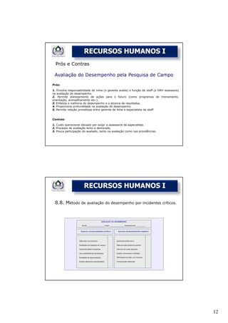 RECURSOS HUMANOS I
  Prós e Contras

 Avaliação do Desempenho pela Pesquisa de Campo

Prós:

1. Envolve responsabilidade de linha (o gerente avalia) e função de staff (o DRH assessora)
na avaliação do desempenho.
2. Permite planejamento de ações para o futuro (como programas de treinamento,
orientação, aconselhamento etc.).
3. Enfatiza a melhoria do desempenho e o alcance de resultados.
4. Proporciona profundidade na avaliação do desempenho.
5. Permite relação proveitosa entre gerente de linha e especialista de staff.


Contras:

1. Custo operacional elevado por exigir a assessoria de especialista.
2. Processo de avaliação lento e demorado.
3. Pouca participação do avaliado, tanto na avaliação como nas providências.




                       RECURSOS HUMANOS I

 8.8. Método de avaliação             do desempenho por incidentes críticos.




                                                                                              12
 